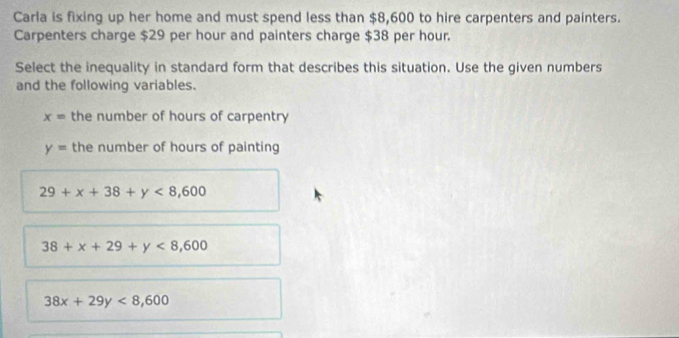 Carla is fixing up her home and must spend less than $8,600 to hire carpenters and painters.
Carpenters charge $29 per hour and painters charge $38 per hour.
Select the inequality in standard form that describes this situation. Use the given numbers
and the following variables.
x= the number of hours of carpentry
y= the number of hours of painting
29+x+38+y<8,600
38+x+29+y<8,600
38x+29y<8,600