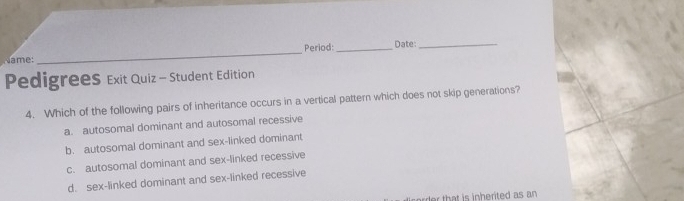 Period: _Date:_
me :
_
Pedigrees Exit Quiz - Student Edition
4. Which of the following pairs of inheritance occurs in a vertical pattern which does not skip generations?
a. autosomal dominant and autosomal recessive
b. autosomal dominant and sex-linked dominant
c. autosomal dominant and sex-linked recessive
d. sex-linked dominant and sex-linked recessive
d t t i i herited as an