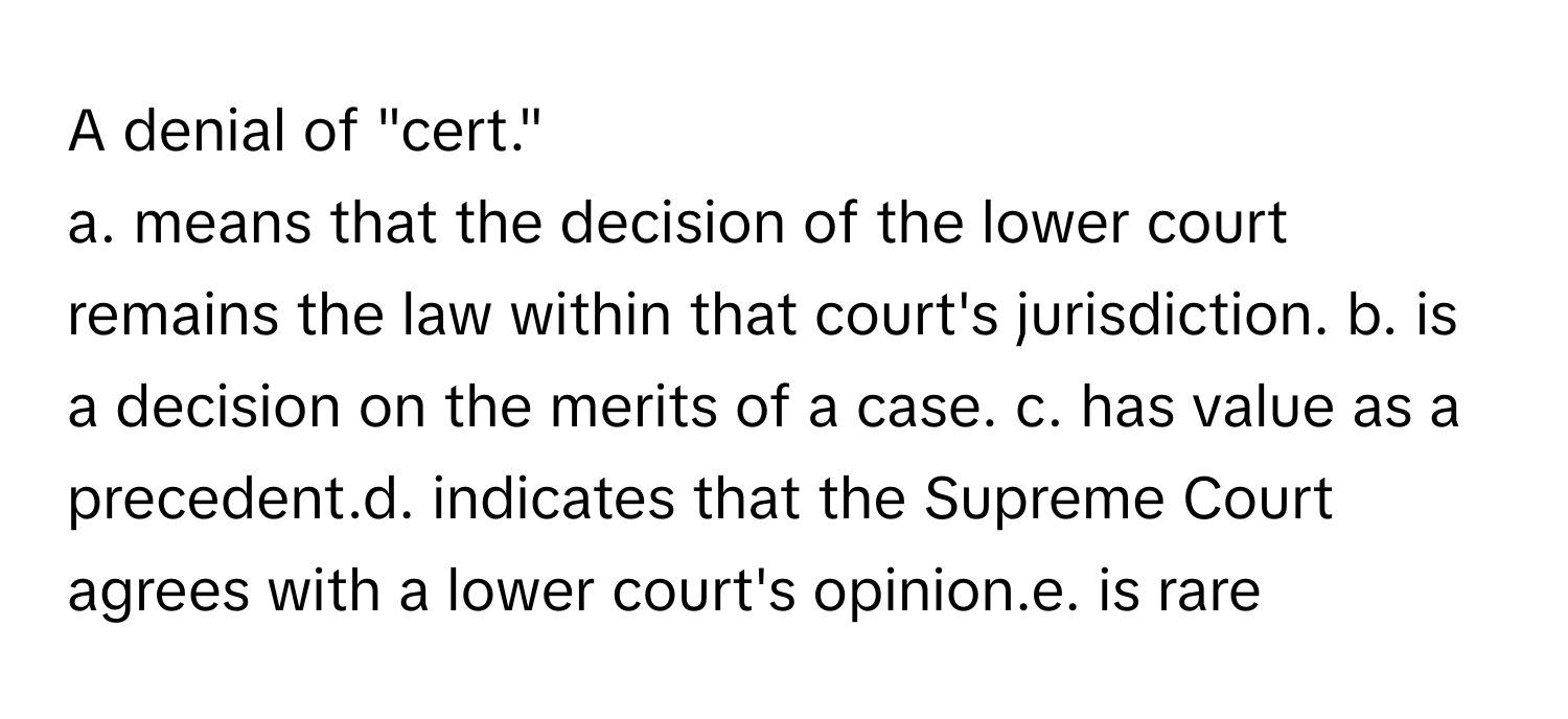 A denial of "cert." 
a. means that the decision of the lower court remains the law within that court's jurisdiction. b. is a decision on the merits of a case. c. has value as a precedent.d. indicates that the Supreme Court agrees with a lower court's opinion.e. is rare