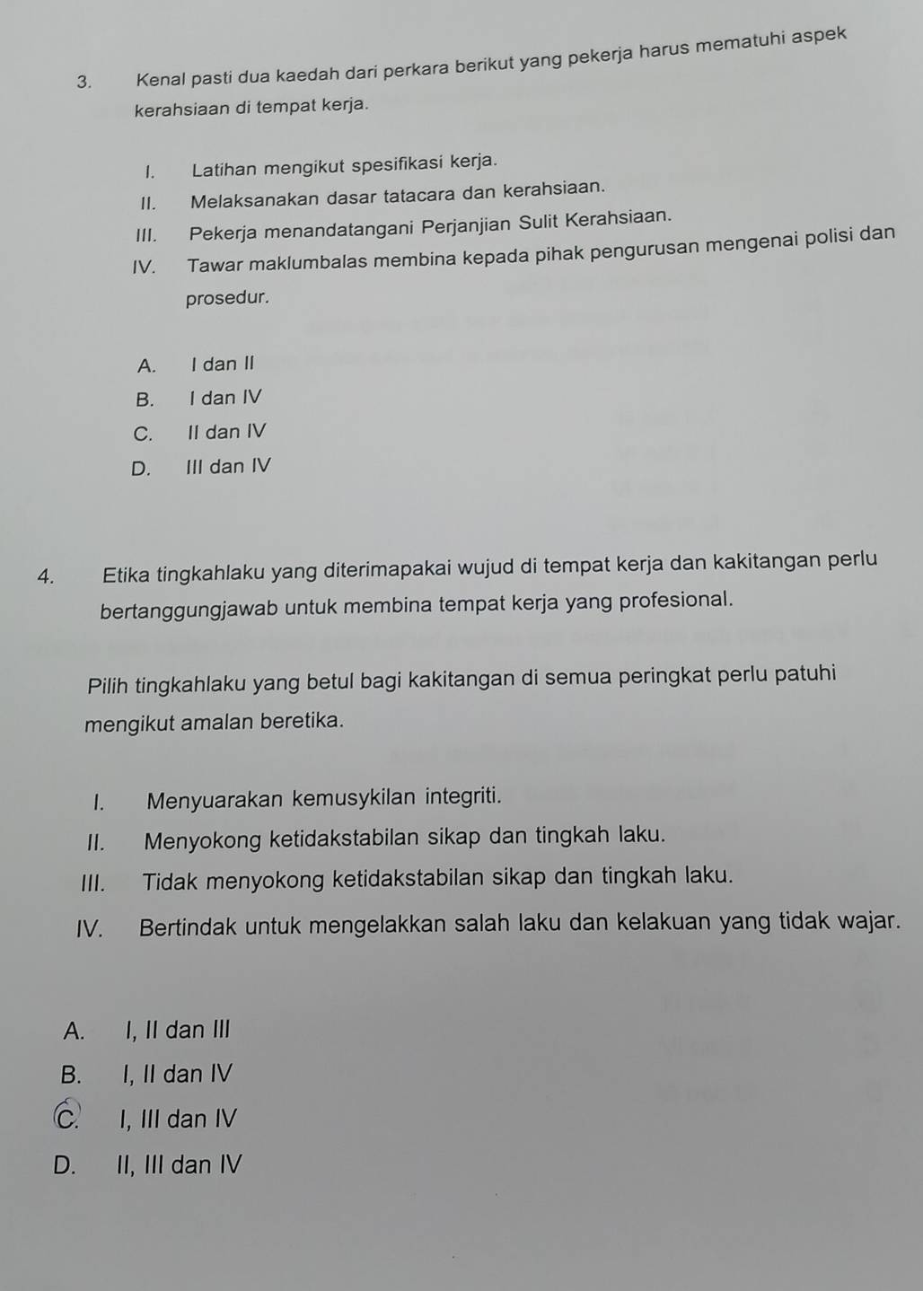 Kenal pasti dua kaedah dari perkara berikut yang pekerja harus mematuhi aspek
kerahsiaan di tempat kerja.
I. Latihan mengikut spesifikasi kerja.
II. Melaksanakan dasar tatacara dan kerahsiaan.
III. Pekerja menandatangani Perjanjian Sulit Kerahsiaan.
IV. Tawar maklumbalas membina kepada pihak pengurusan mengenai polisi dan
prosedur.
A. I dan II
B. I dan IV
C. II dan IV
D. III dan IV
4. Etika tingkahlaku yang diterimapakai wujud di tempat kerja dan kakitangan perlu
bertanggungjawab untuk membina tempat kerja yang profesional.
Pilih tingkahlaku yang betul bagi kakitangan di semua peringkat perlu patuhi
mengikut amalan beretika.
I. Menyuarakan kemusykilan integriti.
II. Menyokong ketidakstabilan sikap dan tingkah laku.
III. Tidak menyokong ketidakstabilan sikap dan tingkah laku.
IV. Bertindak untuk mengelakkan salah laku dan kelakuan yang tidak wajar.
A. I, II dan III
B. I, II dan IV
C. I, III dan IV
D. II, III dan IV