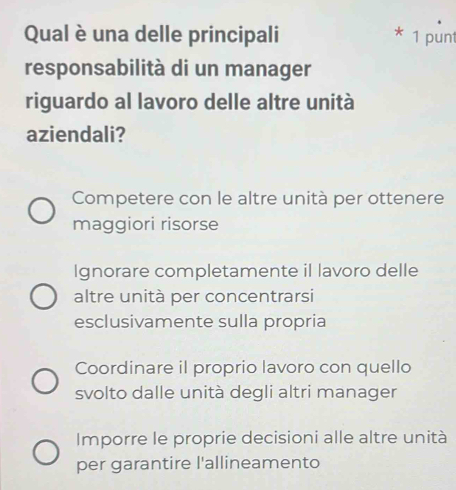 Qual è una delle principali * 1 punt
responsabilità di un manager
riguardo al lavoro delle altre unità
aziendali?
Competere con le altre unità per ottenere
maggiori risorse
Ignorare completamente il lavoro delle
altre unità per concentrarsi
esclusivamente sulla propria
Coordinare il proprio lavoro con quello
svolto dalle unità degli altri manager
Imporre le proprie decisioni alle altre unità
per garantire l'allineamento