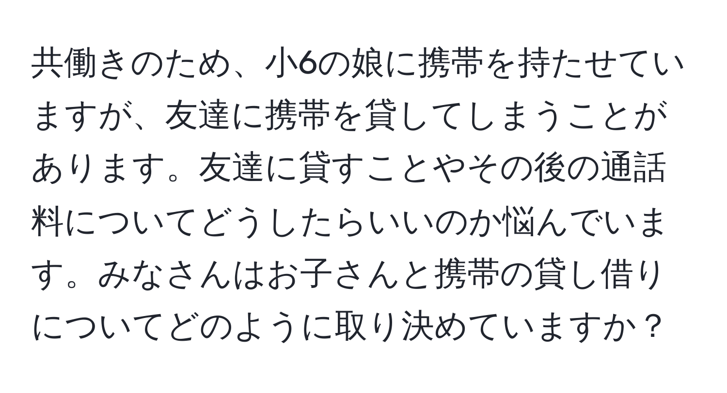 共働きのため、小6の娘に携帯を持たせていますが、友達に携帯を貸してしまうことがあります。友達に貸すことやその後の通話料についてどうしたらいいのか悩んでいます。みなさんはお子さんと携帯の貸し借りについてどのように取り決めていますか？