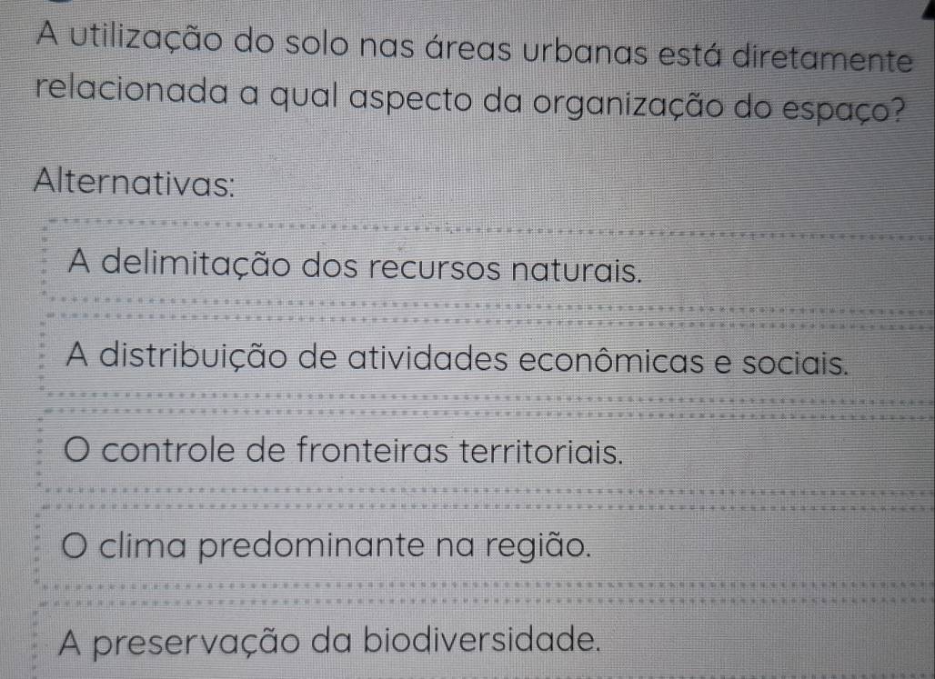 A utilização do solo nas áreas urbanas está diretamente
relacionada a qual aspecto da organização do espaço?
Alternativas:
A delimitação dos recursos naturais.
A distribuição de atividades econômicas e sociais.
controle de fronteiras territoriais.
clima predominante na região.
A preservação da biodiversidade.