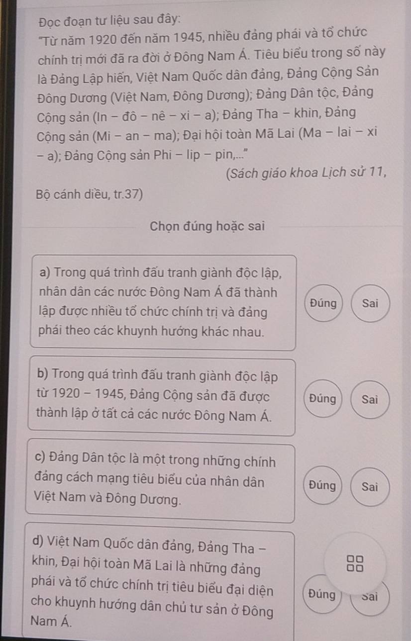 Đọc đoạn tư liệu sau đây: 
'Từ năm 1920 đến năm 1945, nhiều đảng phái và tổ chức 
chính trị mới đã ra đời ở Đông Nam Á. Tiêu biểu trong số này 
là Đảng Lập hiến, Việt Nam Quốc dân đảng, Đảng Cộng Sản 
Đông Dương (Việt Nam, Đông Dương); Đảng Dân tộc, Đảng 
Cộng sản (In - đô - n hat e-xi-a); Đảng Tha - khin, Đảng 
Cộng sản (Mi - an - ma); Đại hội toàn Mã Lai (Ma - lai - xi 
- a); Đảng Cộng sản Phi - lip - pin,...' 
Sách giáo khoa Lịch sử 11, 
Bộ cánh diều, tr.37) 
Chọn đúng hoặc sai 
a) Trong quá trình đấu tranh giành độc lập, 
nhân dân các nước Đông Nam Á đã thành 
lập được nhiều tổ chức chính trị và đảng Đúng Sai 
phái theo các khuynh hướng khác nhau. 
b) Trong quá trình đấu tranh giành độc lập 
từ 192 0-19 45, Đảng Cộng sản đã được Đúng Sai 
thành lập ở tất cả các nước Đông Nam Á. 
c) Đảng Dân tộc là một trong những chính 
đảng cách mạng tiêu biểu của nhân dân Đúng Sai 
Việt Nam và Đông Dương. 
d) Việt Nam Quốc dân đảng, Đảng Tha - 
khin, Đại hội toàn Mã Lai là những đảng 
phái và tổ chức chính trị tiêu biểu đại diện Đúng Sai 
cho khuynh hướng dân chủ tư sản ở Đông 
Nam Á.