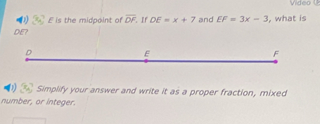 Video
D E is the midpoint of overline DF If DE=x+7 and EF=3x-3 , what is
DE?
D
E
F
D Simplify your answer and write it as a proper fraction, mixed
number, or integer.