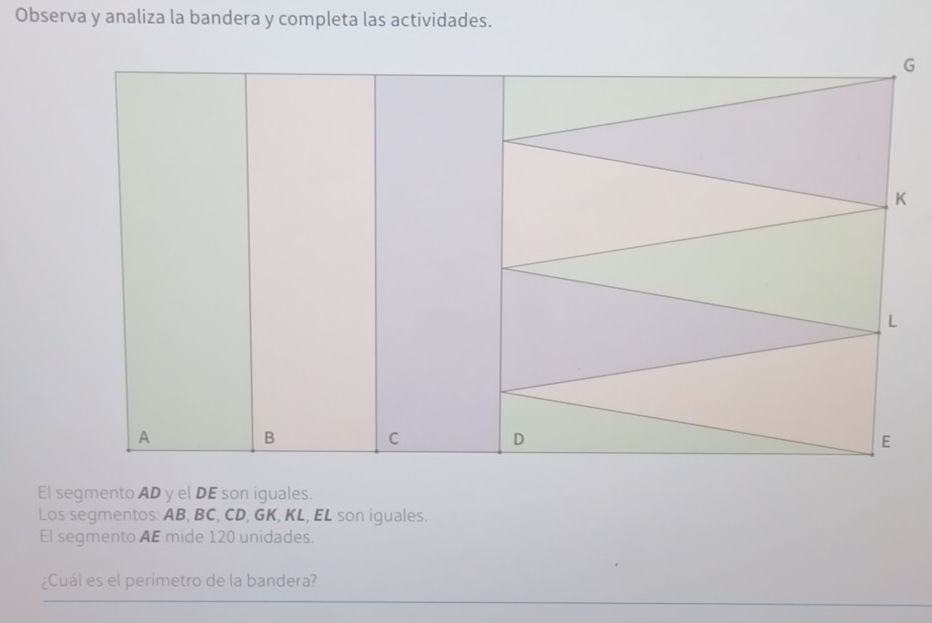 Observa y analiza la bandera y completa las actividades.
G
El segmento AD y el DE son iguales. 
Los segmentos: AB, BC, CD, GK, KL, EL son iguales. 
El segmento AE mide 120 unidades. 
¿Cuál es el perímetro de la bandera?