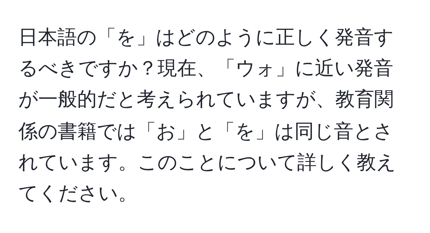 日本語の「を」はどのように正しく発音するべきですか？現在、「ウォ」に近い発音が一般的だと考えられていますが、教育関係の書籍では「お」と「を」は同じ音とされています。このことについて詳しく教えてください。