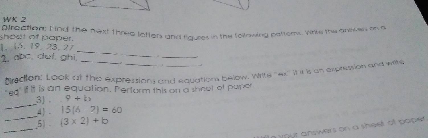 WK 2 
Direction: Find the next three letters and figures in the following patterns. Write the answers on a 
sheet of paper. 
_ 
1. 15, 19, 23, 27
_ 
2. abc, def, ghi,_ 
_. 
Direction: Look at the expressions and equations below. Write "ex" it it is an expression and write 
"eq" if it is an equation. Perform this on a sheet of paper. 
_ 
3) . 9+b
_ 
4) 15(6-2)=60
_ 
5) . (3* 2)+b
your answers on a sheet of paper .