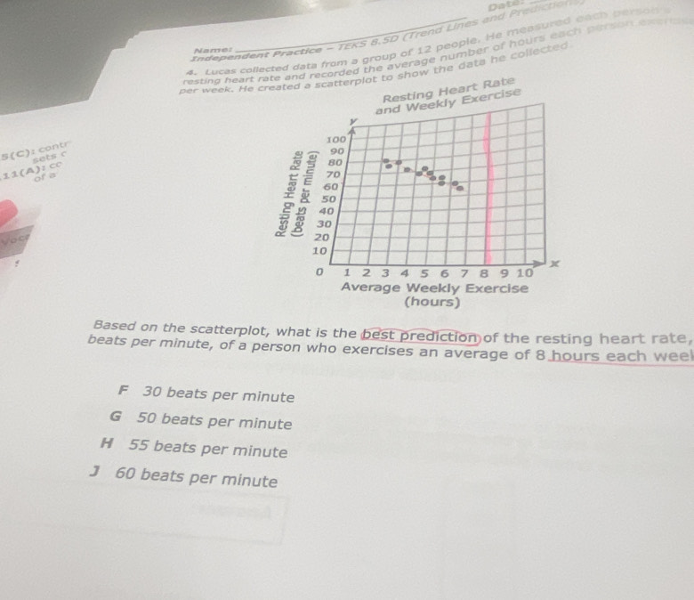 In deendent Practice - TEKS 8,5D (Trend Lines and Predict on Dater
4. Lucas collected data from a group of 12 people. He measured each person 
Name:
resting heart rate and recorded the average number of hours each person ee s 
per week. He created a scatterplot to show the data he collected
Resting Heart Rate
and Weekly Exercise
y
100
5(C): contr
80
11(A):C0 sets c
90
of a
70
60
50
40
30
Vocr 20
10
0 1 2 3 4 5 6 7 8 9 10
Average Weekly Exercise
(hours)
Based on the scatterplot, what is the best prediction of the resting heart rate,
beats per minute, of a person who exercises an average of 8 hours each weel
F 30 beats per minute
G 50 beats per minute
H 55 beats per minute
J 60 beats per minute