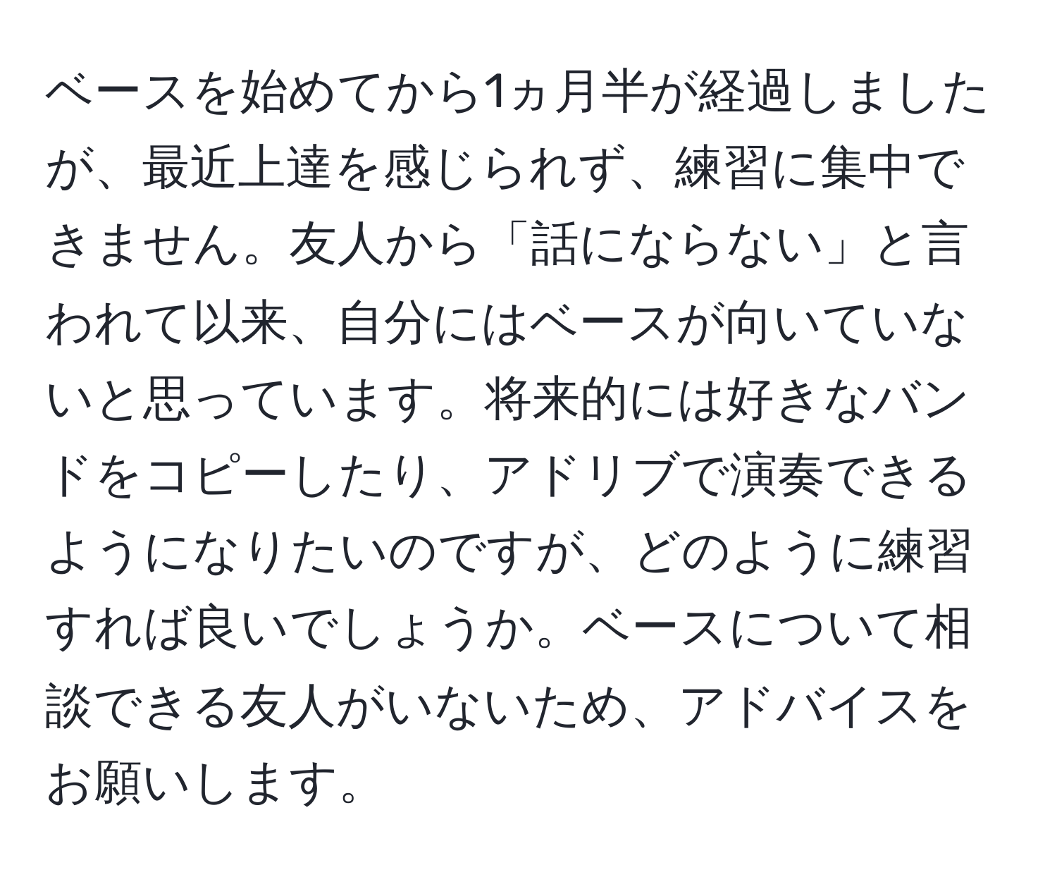 ベースを始めてから1ヵ月半が経過しましたが、最近上達を感じられず、練習に集中できません。友人から「話にならない」と言われて以来、自分にはベースが向いていないと思っています。将来的には好きなバンドをコピーしたり、アドリブで演奏できるようになりたいのですが、どのように練習すれば良いでしょうか。ベースについて相談できる友人がいないため、アドバイスをお願いします。