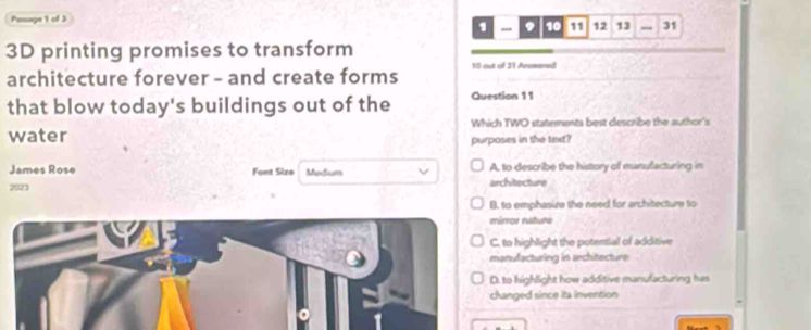 Pensage 1 of 3 9 10 11 12 13 - 31
1 -
3D printing promises to transform
architecture forever - and create forms 10 out of 31 Arsmered
that blow today's buildings out of the Question 11
Which TWO statements best describe the author's
water purposes in the text?
James Rose Font Size Medium architecture A. to describe the history of manufacturing in
7023
B. to emphasize the need for architecture to
rror rature
to highlight the potential of additive
anufacturing in architecture
to highlight how additive manufacturing has
anged since ita invention