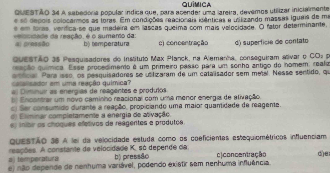 Química
QUESTAO 34 A sabedoria popular indica que, para acender uma lareira, devemos utilizar inicialmente
e só depois colocarmos as toras. Em condições reacionais idênticas e utilizando massas iguais de ma
e em foras, verifica-se que madeira em lascas queima com mais velocidade. O fator determinante,
veldcidade da reação, é o aumento da:
a) pressão b) temperatura c) concentração d) superfície de contato
QUESTAO 35 Pesquisadores do Instituto Max Planck, na Alemanha, conseguiram ativar o CO_2 p
ração química. Esse procedimento é um primeiro passo para um sonho antigo do homem: realiz
erficial Para isso, os pesquisadores se utilizaram de um catalisador sem metal. Nesse sentido, qu
catalisador em uma reação química?
a) Diminuir as energias de reagentes e produtos.
b) Encontrar um novo caminho reacional com uma menor energia de ativação.
c) Sar consumido durante a reação, propiciando uma maior quantidade de reagente.
d) Eliminar completamente a energia de ativação.
e) inibir os choques efetivos de reagentes e produtos.
QUESTAO 36 A lei da velocidade estuda como os coeficientes estequiométricos influenciam
reações. A constante de velocidade K, só depende da:
a) temperatura b) pressão c)concentração d)e
e) não depende de nenhuma variável, podendo existir sem nenhuma influência.