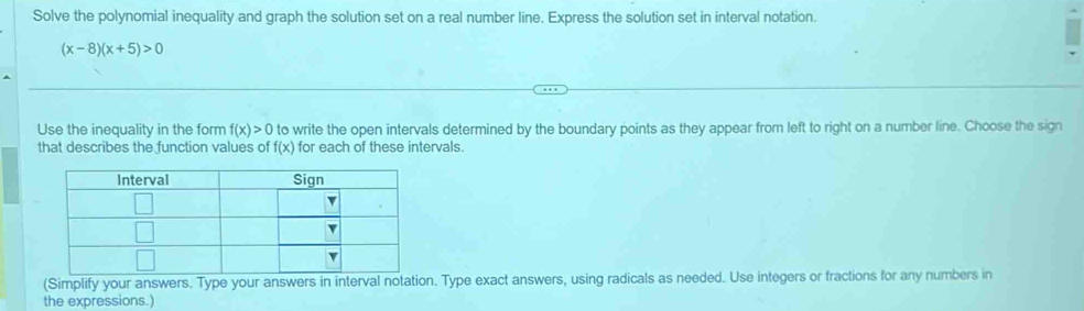 Solve the polynomial inequality and graph the solution set on a real number line. Express the solution set in interval notation.
(x-8)(x+5)>0
Use the inequality in the form f(x)>0 to write the open intervals determined by the boundary points as they appear from left to right on a number line. Choose the sign 
that describes the function values of f(x) for each of these intervals. 
(Simplify your answers. Type your answers in interval notation. Type exact answers, using radicals as needed. Use integers or fractions for any numbers in 
the expressions.)