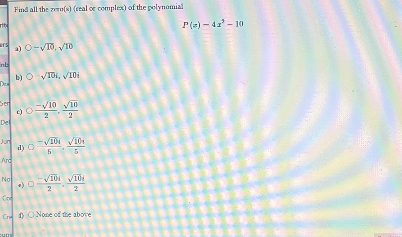 Find all the zero(s) (real or complex) of the polynomial 
rit
P(x)=4x^2-10
ers a) O-sqrt(10),sqrt(10)
Inb 
b) bigcirc -sqrt(10)i, sqrt(10)i
Dra
Sen bigcirc  (-sqrt(10))/2 ,  sqrt(10)/2 
c) 
Del 
Jun bigcirc  (-sqrt(10)i)/5 ,  sqrt(10)i/5 
d) 
Ard 
No bigcirc  (-sqrt(10)i)/2 ,  sqrt(10)i/2 
e) 
Cor 
Cre f) ○ None of the above