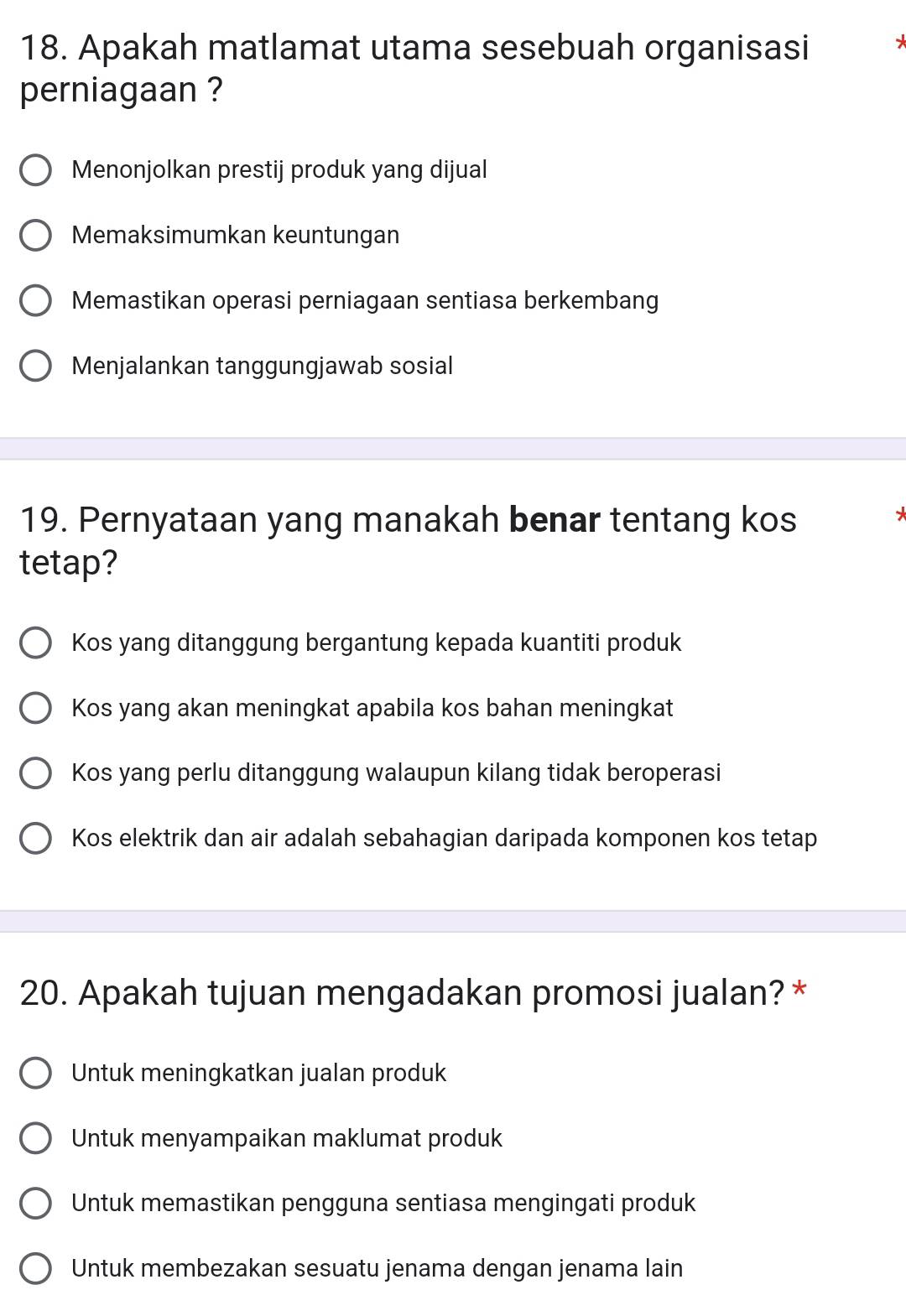 Apakah matlamat utama sesebuah organisasi
perniagaan ?
Menonjolkan prestij produk yang dijual
Memaksimumkan keuntungan
Memastikan operasi perniagaan sentiasa berkembang
Menjalankan tanggungjawab sosial
19. Pernyataan yang manakah benar tentang kos
tetap?
Kos yang ditanggung bergantung kepada kuantiti produk
Kos yang akan meningkat apabila kos bahan meningkat
Kos yang perlu ditanggung walaupun kilang tidak beroperasi
Kos elektrik dan air adalah sebahagian daripada komponen kos tetap
20. Apakah tujuan mengadakan promosi jualan? *
Untuk meningkatkan jualan produk
Untuk menyampaikan maklumat produk
Untuk memastikan pengguna sentiasa mengingati produk
Untuk membezakan sesuatu jenama dengan jenama lain