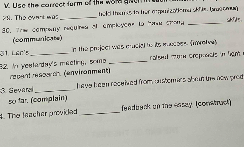 Use the correct form of the word given in eat 
29. The event was _held thanks to her organizational skills. (success) 
30. The company requires all employees to have strong_ 
skills. 
(communicate) 
31. Lan's _in the project was crucial to its success. (involve) 
32. In yesterday's meeting, some _raised more proposals in light 
recent research. (environment) 
3. Several _have been received from customers about the new prod 
so far. (complain) 
4. The teacher provided _feedback on the essay. (construct)