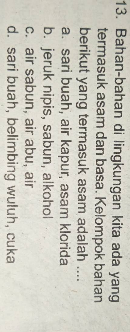 Bahan-bahan di lingkungan kita ada yang
termasuk asam dan basa. Kelompok bahan
berikut yang termasuk asam adalah ....
a. sari buah, air kapur, asam klorida
b. jeruk nipis, sabun, alkohol
c. air sabun, air abu, air
d. sari buah, belimbing wuluh, cuka