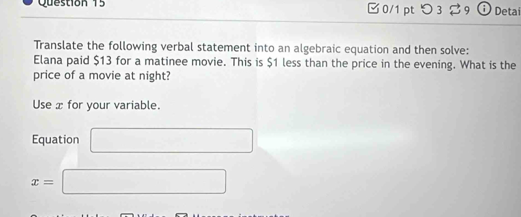 □0/1 pt つ 3 39 Detai 
Translate the following verbal statement into an algebraic equation and then solve: 
Elana paid $13 for a matinee movie. This is $1 less than the price in the evening. What is the 
price of a movie at night? 
Use x for your variable. 
Equation □
x=□