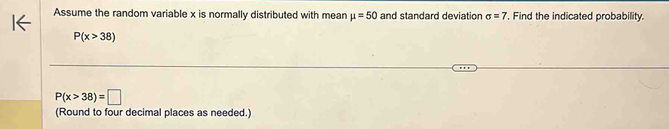 Assume the random variable x is normally distributed with mean mu =50 and standard deviation sigma =7. Find the indicated probability.
P(x>38)
P(x>38)=□
(Round to four decimal places as needed.)