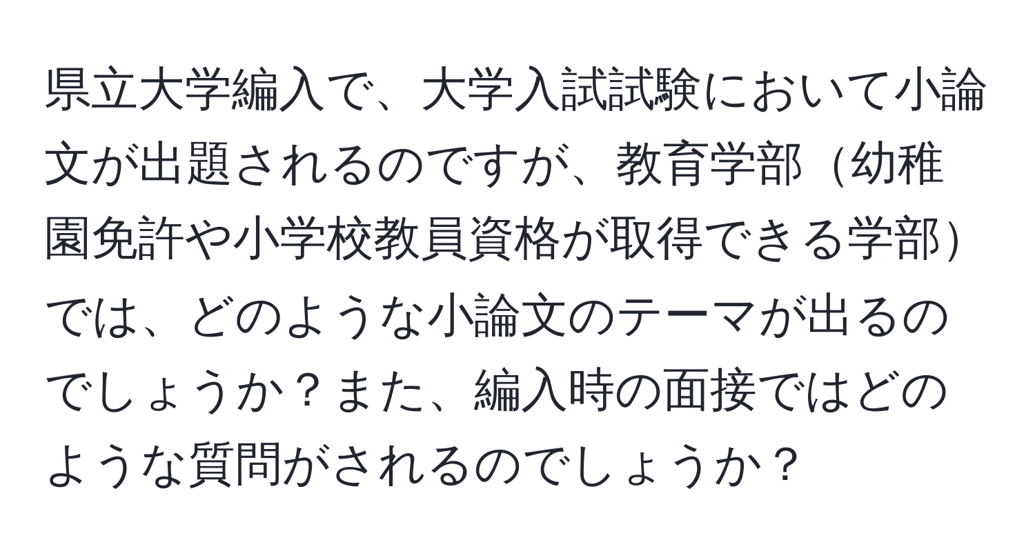 県立大学編入で、大学入試試験において小論文が出題されるのですが、教育学部幼稚園免許や小学校教員資格が取得できる学部では、どのような小論文のテーマが出るのでしょうか？また、編入時の面接ではどのような質問がされるのでしょうか？