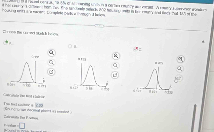 ccolding to a recent census, 15.5% of all housing units in a certain country are vacant. A county supervisor wonders
if her county is different from this. She randomly selects 802 housing units in her county and finds that 153 of the
housing units are vacant. Complete parts a through d below.
Ghoose the correct sketch below
A.
B.
c.
 
 
 
Calculate the test statistic
The test statistic is 2.80
(Round to two decimal places as needed.)
Calculate the P-value
P-value =□
Round to three d