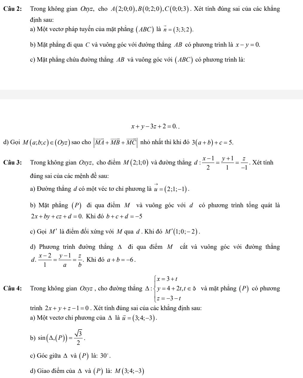 Trong không gian Oxyz, cho A(2;0;0),B(0;2;0),C(0;0;3). Xét tính đúng sai của các khẳng
định sau:
a) Một vectơ pháp tuyến của mặt phẳng (ABC) là vector n=(3;3;2).
b) Mặt phẳng đi qua C và vuông góc với đường thắng AB có phương trình là x-y=0.
c) Mặt phẳng chứa đường thẳng AB và vuông góc với (ABC) có phương trình là:
x+y-3z+2=0..
d) Gọi M(a;b;c)∈ (Oyz) sao cho |overline MA+overline MB+overline MC| nhỏ nhất thì khi đó 3(a+b)+c=5.
Câu 3: Trong không gian Oxyz, cho điểm M(2;1;0) và đường thắng d :  (x-1)/2 = (y+1)/1 = z/-1 . Xét tính
đúng sai của các mệnh đề sau:
a) Đường thắng d có một véc tơ chỉ phương là vector u=(2;1;-1).
b) Mặt phẳng (P) đi qua điểm M và vuông góc với d có phương trình tổng quát là
2x+by+cz+d=0. Khi đó b+c+d=-5
c) Gọi M' là điểm đối xứng với M qua d . Khi đó M'(1;0;-2).
d) Phương trình đường thẳng Δ đi qua điểm M cắt và vuông góc với đường thắng
d.  (x-2)/1 = (y-1)/a = z/b . Khi đó a+b=-6.
Câu 4: Trong không gian Oxyz , cho đường thắng Delta :beginarrayl x=3+t y=4+2t,t∈ delta  z=-3-tendarray. và mặt phẳng (P) có phương
trình 2x+y+z-1=0. Xét tính đúng sai của các khẳng định sau:
a) Một vectơ chỉ phương của △ là vector u=(3;4;-3).
b) sin (△ ,(P))= sqrt(3)/2 .
c) Góc giữa △ vdot a(P) ) là: 30°.
d) Giao điểm của △ v_2 à (P) là: M(3;4;-3)