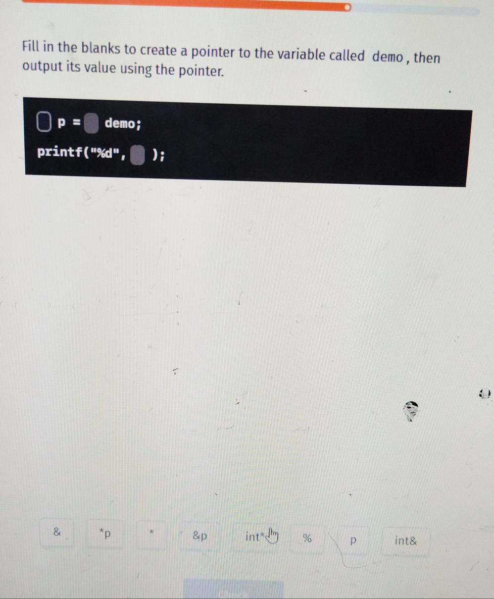 Fill in the blanks to create a pointer to the variable called demo , then 
output its value using the pointer.
p=□ demo; 
printf("%d", )i 
& *p * & int % p int&