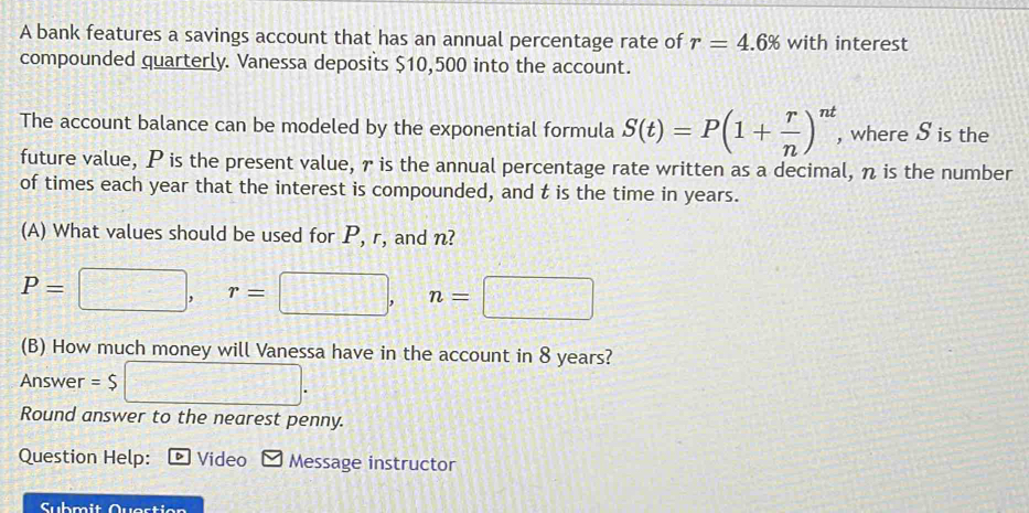 A bank features a savings account that has an annual percentage rate of r=4.6% with interest 
compounded quarterly. Vanessa deposits $10,500 into the account. 
The account balance can be modeled by the exponential formula S(t)=P(1+ r/n )^nt, , where S is the 
future value, P is the present value, is the annual percentage rate written as a decimal, η is the number 
of times each year that the interest is compounded, and t is the time in years. 
(A) What values should be used for P, r, and n?
P=□ , r=□ , n=□
(B) How much money will Vanessa have in the account in 8 years? 
Answer =$ □. 
Round answer to the nearest penny. 
Question Help: Video Message instructor 
Submit Question