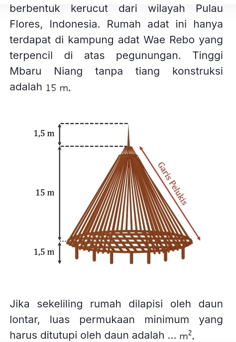 berbentuk kerucut dari wilayah Pulau
Flores, Indonesia. Rumah adat ini hanya
terdapat di kampung adat Wae Rebo yang
terpencil di atas pegunungan. Tinggi
Mbaru Niang tanpa tiang konstruksi
adalah 15 m.
1,5 m
15 m
1,5 m
Jika sekeliling rumah dilapisi oleh daun
lontar, luas permukaan minimum yang
harus ditutupi oleh daun adalah _ m^2.