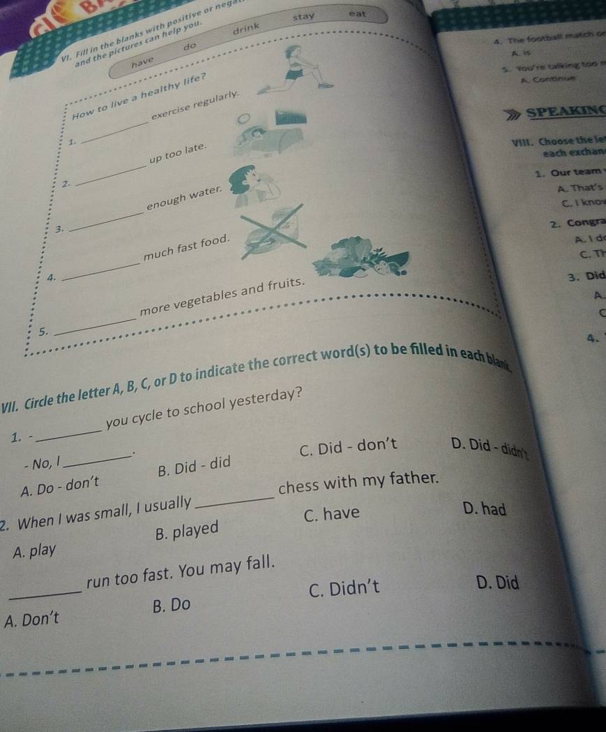 stay eat
a
drink
VI. Fill in the blanks with positive or neg.
4. The football match or
and the pictures can help you 
do
A. is
have
S. You're talking too m
_
How to live a healthy life?
A. Continue
_
exercise regularly.
SPEAKING
1. VIII. Choose the le
each exchan
2. _up too late.
1. Our team
3, _enough water.
A. That's
C. I knav
2. Congra
4. _much fast food.
A. 1 d
C. Th
5. _more vegetables and fruits.
3.Did
A
C
4.
VII. Circle the letter A, B, C, or D to indicate the correct word(s) to be filled in each blank
you cycle to school yesterday?
1. -
_
.
- No, I _C. Did - don't D. Did - didn't
_
A. Do - don’t B. Did - did
chess with my father.
C. have
2. When I was small, I usually
D. had
A. play B. played
run too fast. You may fall.
_B. Do C. Didn’t
D. Did
A. Don’t