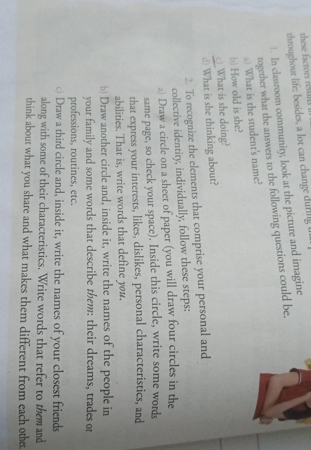 ese factors resui 
throughout life; besides, a lot can change during l 
1. In classroom community, look at the picture and imagine 
together what the answers to the following questions could be. 
a) What is the student's name? 
b) How old is she? 
__What is she doing? 
d) What is she thinking about? 
2. To recognize the elements that comprise your personal and 
collective identity, individually, follow these steps: 
a) Draw a circle on a sheet of paper (you will draw four circles in the 
same page, so check your space). Inside this circle, write some words 
that express your interests, likes, dislikes, personal characteristics, and 
abilities. That is, write words that define you. 
b) Draw another circle and, inside it, write the names of the people in 
your family and some words that describe them: their dreams, trades or 
professions, routines, etc. 
c) Draw a third circle and, inside it, write the names of your closest friends 
along with some of their characteristics. Write words that refer to them and 
think about what you share and what makes them different from each other.