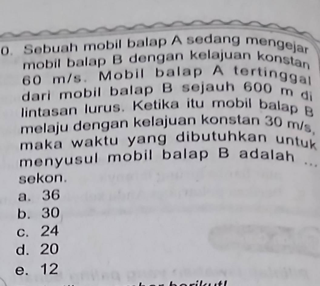 Sebuah mobil balap A sedang mengejar
mobil balap B dengan kelajuan konstan
60 m/s 、 Mobil balap A tertinggal
dari mobil balap B sejauh 600 m di
lintasan Iurus. Ketika itu mobil balap B
melaju dengan kelajuan konstan 30 m/s,
maka waktu yang dibutuhkan untuk .
menyusul mobil balap B adalah
...
sekon.
a. 36
b. 30
c. 24
d. 20
e. 12