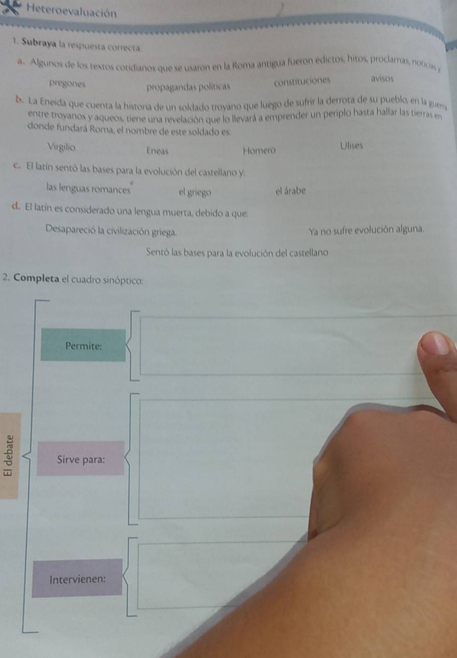 Heteroevaluación
1. Subraya la respuesta correta
a. Algunos de los textos cotidianos que se usaron en la Roma antígua fueron edictos, hitos, proclamas, noticias y
pregones
propagandas políticas constituciones avisos
b. La Eneida que cuenta la historía de un soldado troyano que luego de sufrir la derrota de su pueblo, en la guerra
entre troyanos y aqueos, tiene una revelación que lo llevará a emprender un periplo hasta hallar las tierras en
donde fundará Roma, el nombre de este soldado es:
Virgilio Eneas Homero Ulises
c. El latín sentó las bases para la evolución del castellano y:
las lenguas romances el griego el árabe
d. El latín es considerado una lengua muerta, debido a que:
Desapareció la civilización griega. Ya no sufre evolución alguna.
Sentó las bases para la evolución del castellano
2. Completa el cuadro sinóptico:
Permite:
Sirve para:
Intervienen: