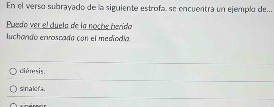 En el verso subrayado de la siguiente estrofa, se encuentra un ejemplo de...
Puedo ver el duelo de la noche herida
luchando enroscada con el mediodía.
diéresis.
sinalefa.
sinéresis