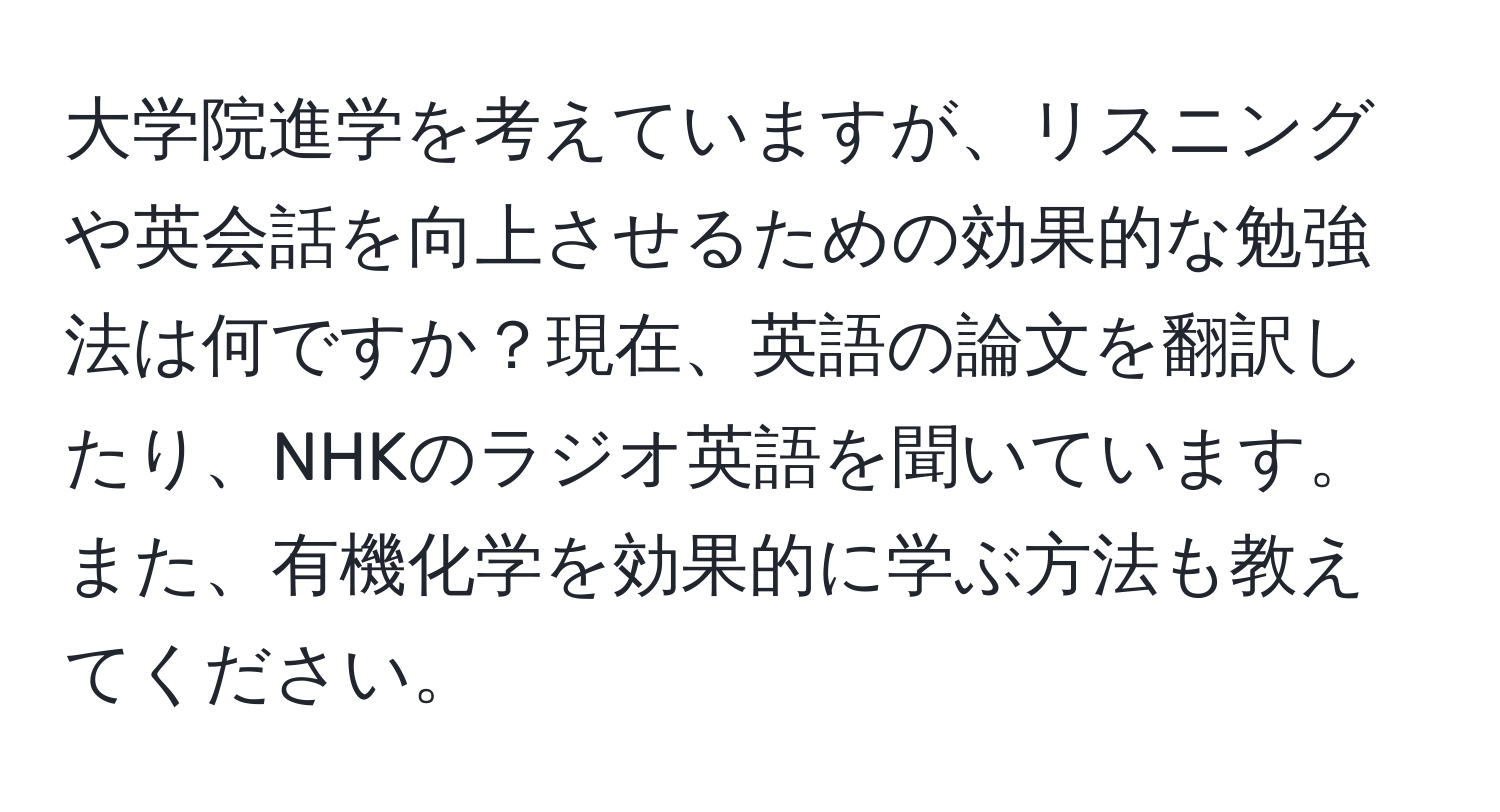 大学院進学を考えていますが、リスニングや英会話を向上させるための効果的な勉強法は何ですか？現在、英語の論文を翻訳したり、NHKのラジオ英語を聞いています。また、有機化学を効果的に学ぶ方法も教えてください。