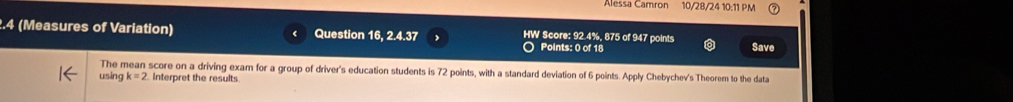 Alessa Camron 10/28/24 10:11 PM 
2.4 (Measures of Variation) Question 16, 2.4.37 HW Score: 92.4%, 875 of 947 points Save 
Points: 0 of 18 
The mean score on a driving exam for a group of driver's education students is 72 points, with a standard deviation of 6 points. Apply Chebychev's Theorem to the data 
using k=2 Interpret the results.