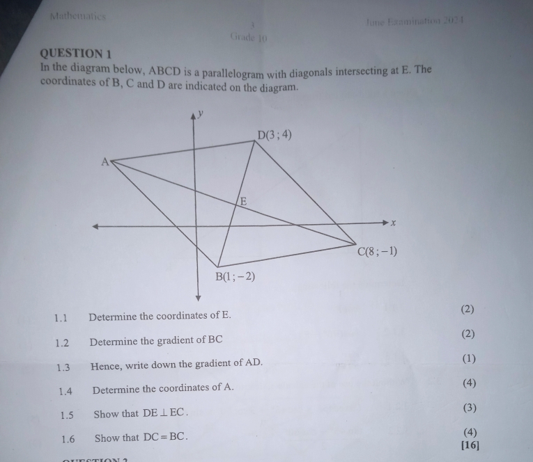 Mathematics
June Examination 2024
Grade  1 
QUESTION 1
In the diagram below, ABCD is a parallelogram with diagonals intersecting at E. The
coordinates of B, C and D are indicated on the diagram.
1.1 Determine the coordinates of E. (2)
1.2 Determine the gradient of BC (2)
1.3 Hence, write down the gradient of AD. (1)
1.4 Determine the coordinates of A. (4)
1.5 Show that DE⊥ EC.
(3)
1.6 Show that DC=BC. (4)
[16]