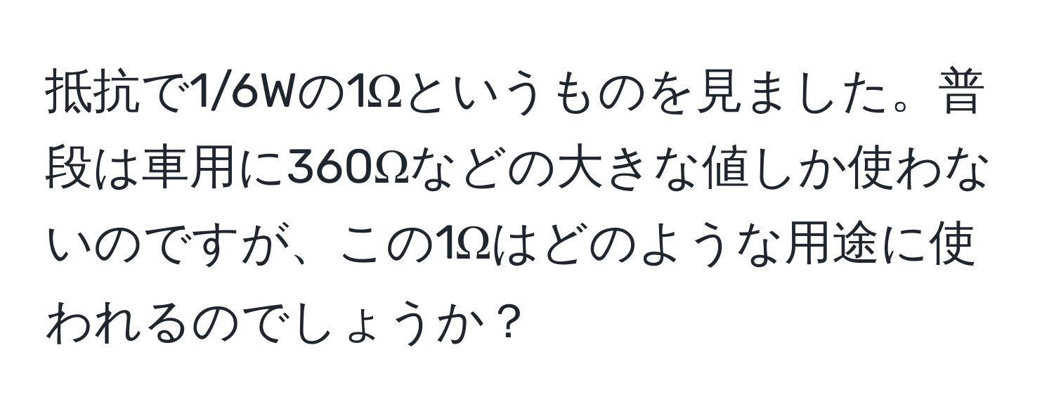 抵抗で1/6Wの1Ωというものを見ました。普段は車用に360Ωなどの大きな値しか使わないのですが、この1Ωはどのような用途に使われるのでしょうか？