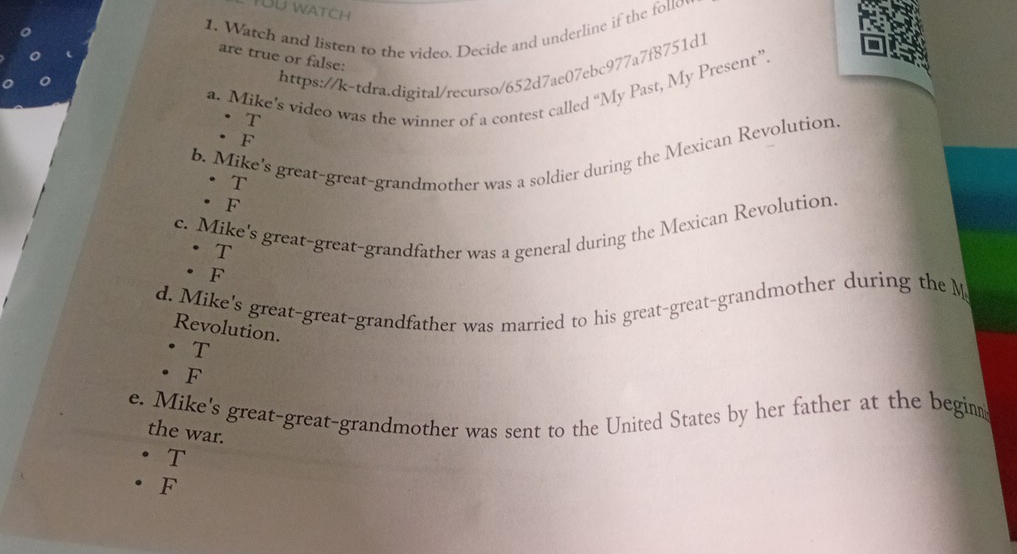 Watch and listen to the video. Decide and underline if the follov
are true or false:
https://k-tdra.digital/recurso/652d7ae07ebc977a7f8751d1
a. Mike’s video was the winner of a contest called “My Past, My Present”. T
· F
b. Mike's great-great-grandmother was a soldier during the Mexican Revolution T
F
c. Mike's great-great-grandfather was a general during the Mexican Revolution.
T
. F
d. Mike's great-great-grandfather was married to his great-great-grandmother during the M
Revolution.
T
F
e. Mike's great-great-grandmother was sent to the United States by her father at the begim
the war.
T
F