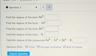 < > 
Find the degree of the term 5x^6:□
Find the degree of the term -1x^5:□
Find the degree of the term 2x^3:□
Find the degree of the term —2: □ 
Find the degree of the polynomial 5x^6-1x^5+2x^3-2:□
Question Help: Video Message instructor D Post to forum 
Submit Question