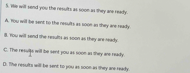 We will send you the results as soon as they are ready.
A. You will be sent to the results as soon as they are ready.
B. You will send the results as soon as they are ready.
C. The results will be sent you as soon as they are ready.
D. The results will be sent to you as soon as they are ready.