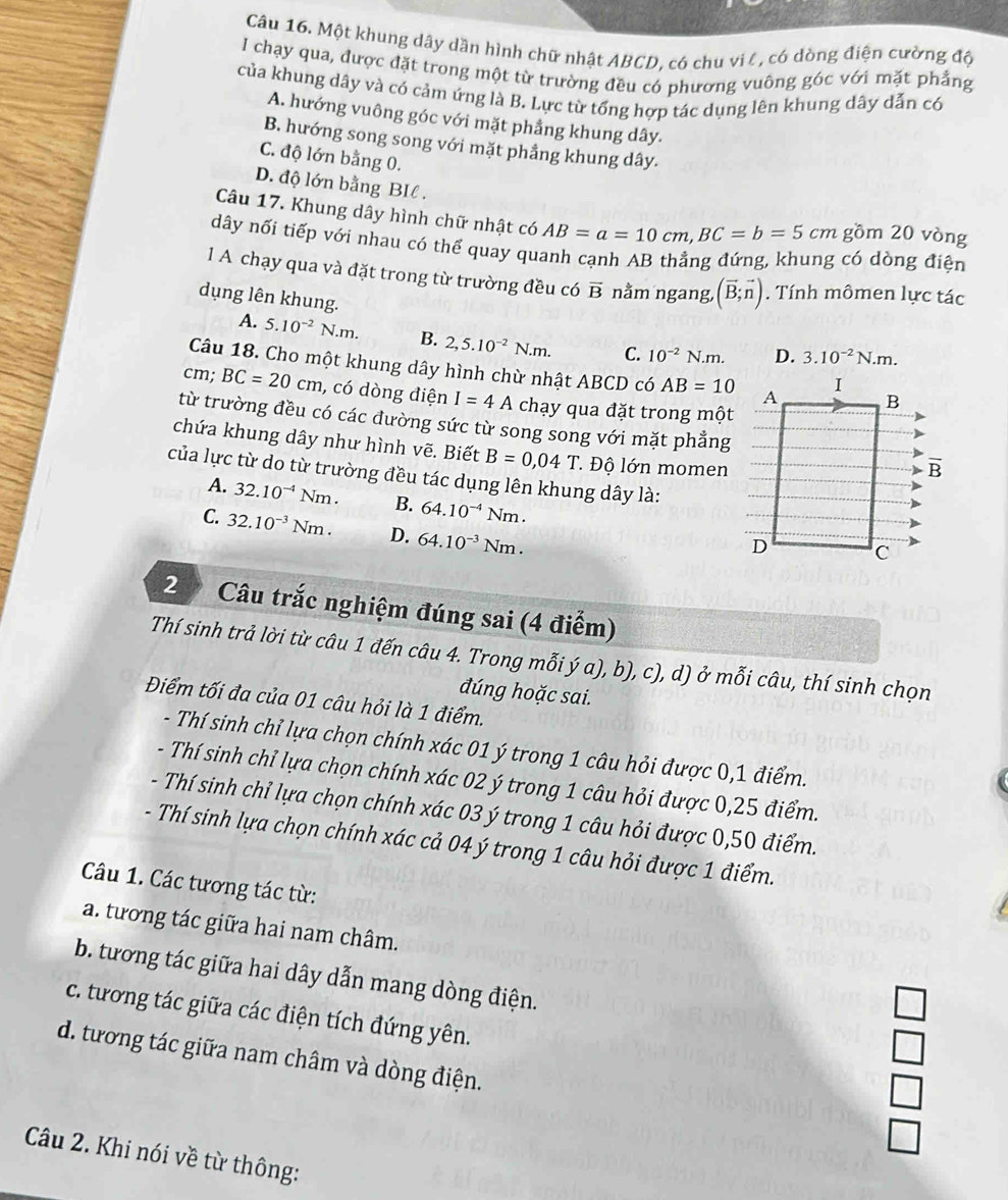 Một khung dây dần hình chữ nhật ABCD, có chu vil , có dòng điện cường độ
I chạy qua, được đặt trong một từ trường đều có phương vuông góc với mặt phẳng
của khung dây và có cảm ứng là B. Lực từ tổng hợp tác dụng lên khung dây dẫn có
A. hướng vuông góc với mặt phẳng khung dây.
B. hướng song song với mặt phẳng khung dây.
C. độ lớn bằng 0.
D. độ lớn bằng BIl .
Câu 17. Khung dây hình chữ nhật có AB=a=10cm,BC=b=5cm gồm 20 vòng
dây nối tiếp với nhau có thể quay quanh cạnh AB thẳng đứng, khung có dòng điện
1 A chạy qua và đặt trong từ trường đều có vector B nằm ngang, (vector B;vector n). Tính mômen lực tác
dụng lên khung. D. 3.10^(-2)N.m.
A. 5.10^(-2)N.m. B. 2,5.10^(-2)N.m. C. 10^(-2)N.m.
Câu 18. Cho một khung dây hình chừ nhật ABCD có AB=10
cm; BC=20cm , có dòng điện I=4A chạy qua đặt trong một
từ trường đều có các đường sức từ song song với mặt phẳng
chứa khung dây như hình vẽ. Biết B=0,04T * Độ lớn momen
của lực từ do từ trường đều tác dụng lên khung dây là:
A. 32.10^(-4)Nm. B. 64.10^(-4)Nm.
C. 32.10^(-3)Nm. D. 64.10^(-3)Nm.
2 Câu trắc nghiệm đúng sai (4 điểm)
Thí sinh trả lời từ câu 1 đến câu 4. Trong mỗi ý a), b), c), d) ở mỗi câu, thí sinh chọn
đúng hoặc sai.
Điểm tối đa của 01 câu hỏi là 1 điểm.
- Thí sinh chỉ lựa chọn chính xác 01 ý trong 1 câu hỏi được 0,1 điểm.
- Thí sinh chỉ lựa chọn chính xác 02 ý trong 1 câu hỏi được 0,25 điểm.
- Thí sinh chỉ lựa chọn chính xác 03 ý trong 1 câu hỏi được 0,50 điểm.
- Thí sinh lựa chọn chính xác cả 04 ý trong 1 câu hỏi được 1 điểm.
Câu 1. Các tương tác từ:
a. tương tác giữa hai nam châm.
b. tương tác giữa hai dây dẫn mang dòng điện.
□
c. tương tác giữa các điện tích đứng yên. □
□
d. tương tác giữa nam châm và dòng điện. □
Câu 2. Khi nói về từ thông: