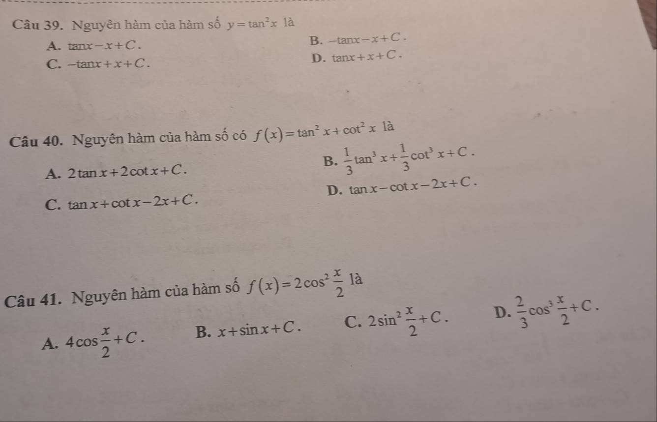 Nguyên hàm của hàm số y=tan^2x1a
A. tan x-x+C.
B. -tan x-x+C.
C. -tan x+x+C.
D. tan x+x+C. 
Câu 40. Nguyên hàm của hàm Shat O có f(x)=tan^2x+cot^2x1dot a
A. 2tan x+2cot x+C.
B.  1/3 tan^3x+ 1/3 cot^3x+C.
D. tan x-cot x-2x+C.
C. tan x+cot x-2x+C. 
Câu 41. Nguyên hàm của hàm số f(x)=2cos^2 x/2 1a
A. 4cos  x/2 +C. B. x+sin x+C. C. 2sin^2 x/2 +C. D.  2/3 cos^3 x/2 +C.