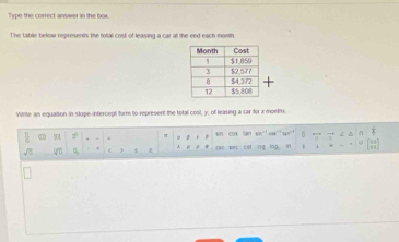 Type the correct answer in the box 
The table below represents the total cost of leasing a car at the end each month. 
Write an equation in slope-intercept form to represent the total cost, y, of leasing a car for x months. 
hot π sin cos fan sin¨' ca¨ “o'' 
. 
4 eee est cst log log in