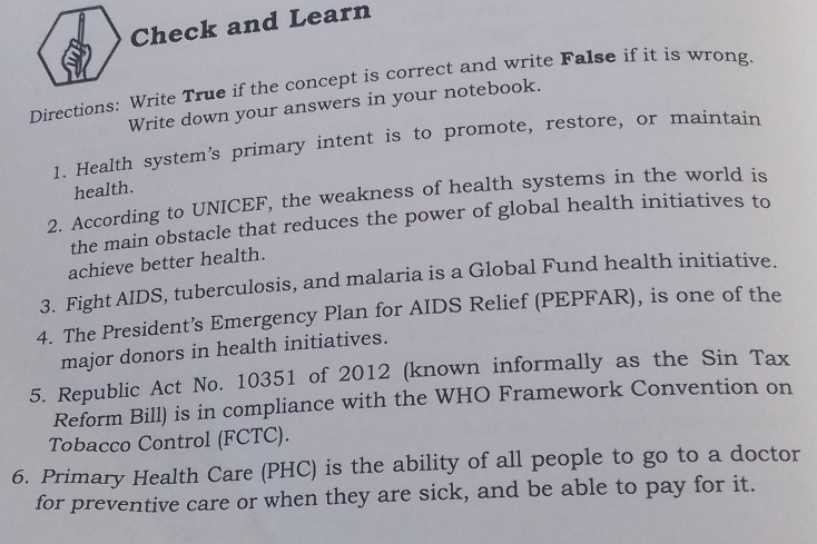 Check and Learn 
Directions: Write True if the concept is correct and write False if it is wrong. 
Write down your answers in your notebook. 
1. Health system’s primary intent is to promote, restore, or maintain 
health. 
2. According to UNICEF, the weakness of health systems in the world is 
the main obstacle that reduces the power of global health initiatives to 
achieve better health. 
3. Fight AIDS, tuberculosis, and malaria is a Global Fund health initiative. 
4. The President’s Emergency Plan for AIDS Relief (PEPFAR), is one of the 
major donors in health initiatives. 
5. Republic Act No. 10351 of 2012 (known informally as the Sin Tax 
Reform Bill) is in compliance with the WHO Framework Convention on 
Tobacco Control (FCTC). 
6. Primary Health Care (PHC) is the ability of all people to go to a doctor 
for preventive care or when they are sick, and be able to pay for it.