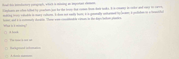 Read this introductory paragraph, which is missing an important element.
Elephants are often killed by poachers just for the ivory that comes from their tusks. It is creamy in color and easy to carve,
making ivory valuable in many cultures. It does not easily burn; it is generally unharmed by]water; it polishes to a beautiful
luster; and it is extremely durable. These were considerable virtues in the days before plastics.
What is it missing?
A hook
The tone is not set
Background information
A thesis statement