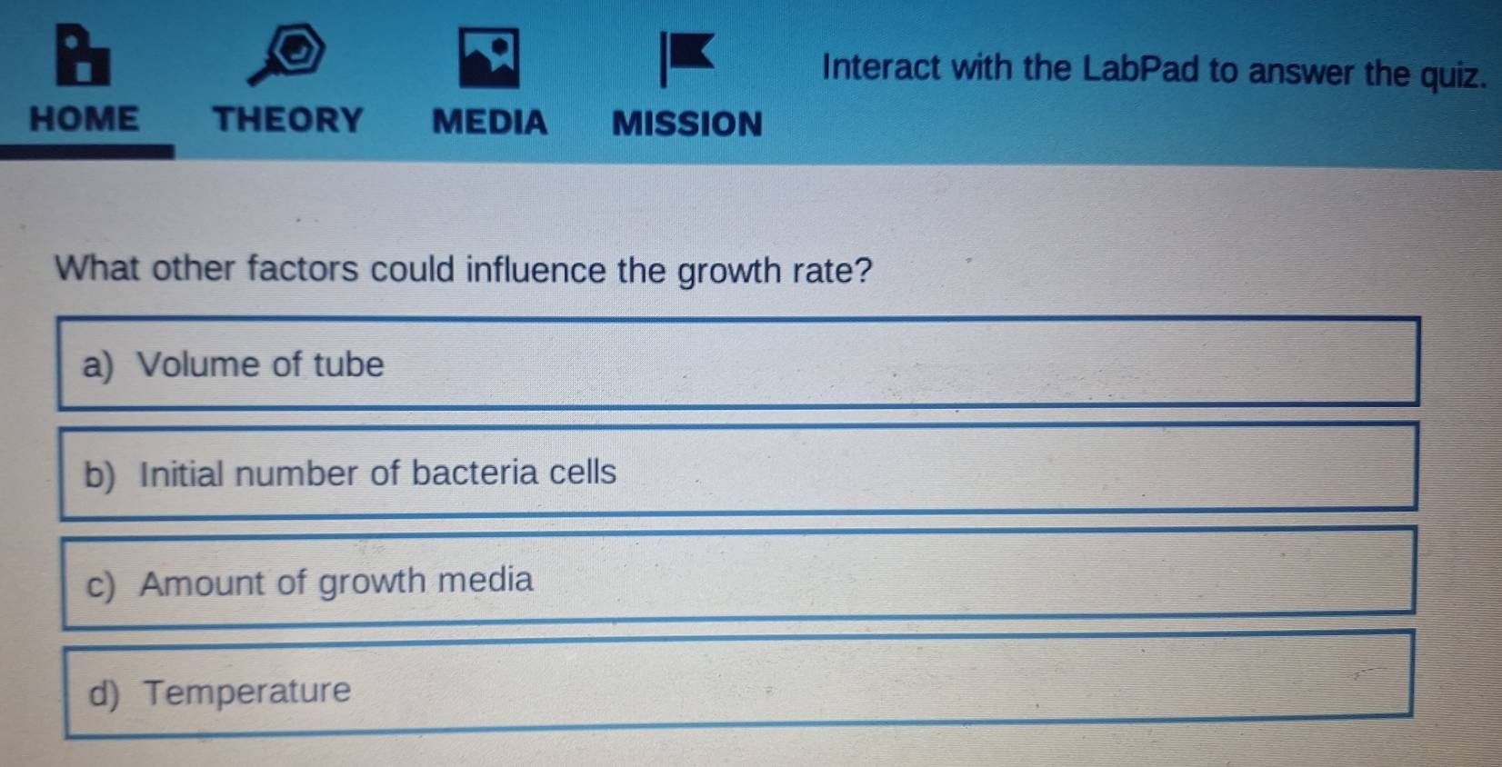 Interact with the LabPad to answer the quiz.
HOME THEORY MEDIA MIssiOn
What other factors could influence the growth rate?
a) Volume of tube
b) Initial number of bacteria cells
c) Amount of growth media
d) Temperature