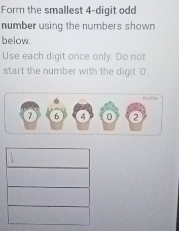 Form the smallest 4 -digit odd 
number using the numbers shown 
below. 
Use each digit once only. Do not 
start the number with the digit ' 0 '. 
KooBits
7 6 4 0 2