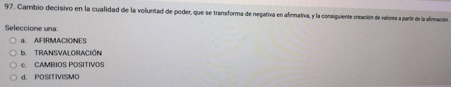 Cambio decisivo en la cualidad de la voluntad de poder, que se transforma de negativa en afirmativa, y la consiguiente creación de valores a partir de la afirmación.
Seleccione una:
a. AFIRMACIONES
b. TRANSVALORACIÓN
c. CAMBIOS POSITIVOS
d. POSITIVISMO