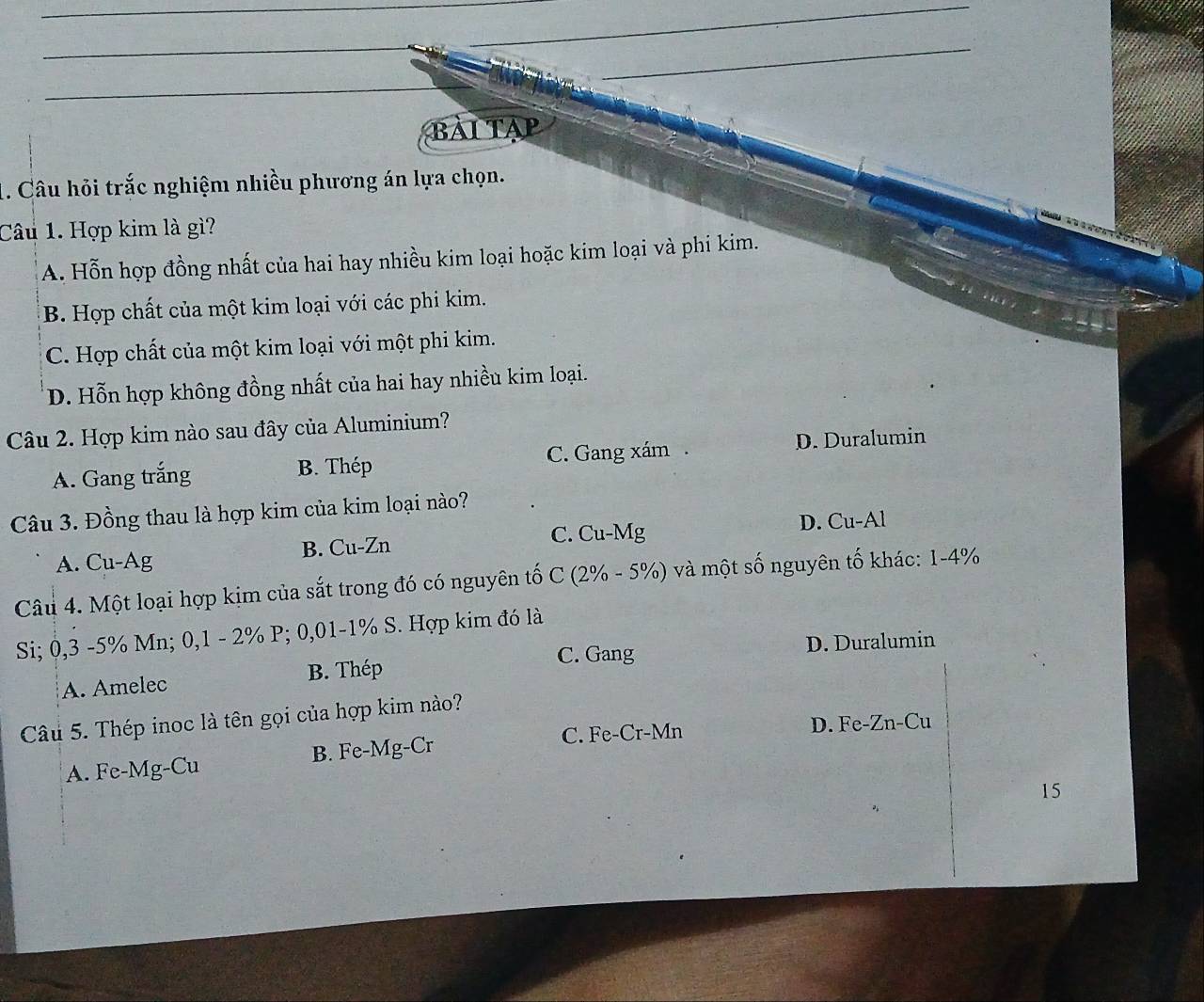 BÀI TAP
1. Câu hỏi trắc nghiệm nhiều phương án lựa chọn.
Câu 1. Hợp kim là gì?
A. Hỗn hợp đồng nhất của hai hay nhiều kim loại hoặc kim loại và phi kim.
B. Hợp chất của một kim loại với các phi kim.
C. Hợp chất của một kim loại với một phi kim.
D. Hỗn hợp không đồng nhất của hai hay nhiều kim loại.
Câu 2. Hợp kim nào sau đây của Aluminium?
A. Gang trắng B. Thép C. Gang xám . D. Duralumin
Câu 3. Đồng thau là hợp kim của kim loại nào?
A. Cu-Ag B. Cu-Zn C. Cu-Mg D. Cu-Al
Câu 4. Một loại hợp kịm của sắt trong đó có nguyên tố C (2% - 5%) và một số nguyên tố khác: 1-4%
Si; 0,3 -5% Mn; 0,1 - 2% P; 0,01-1% S. Hợp kim đó là
C. Gang D. Duralumin
A. Amelec B. Thép
Câu 5. Thép inoc là tên gọi của hợp kim nào?
C. Fe-Cr-Mn D. Fe-Zn-Cu
A. Fe-Mg-Cu B. Fe-Mg-Cr
15